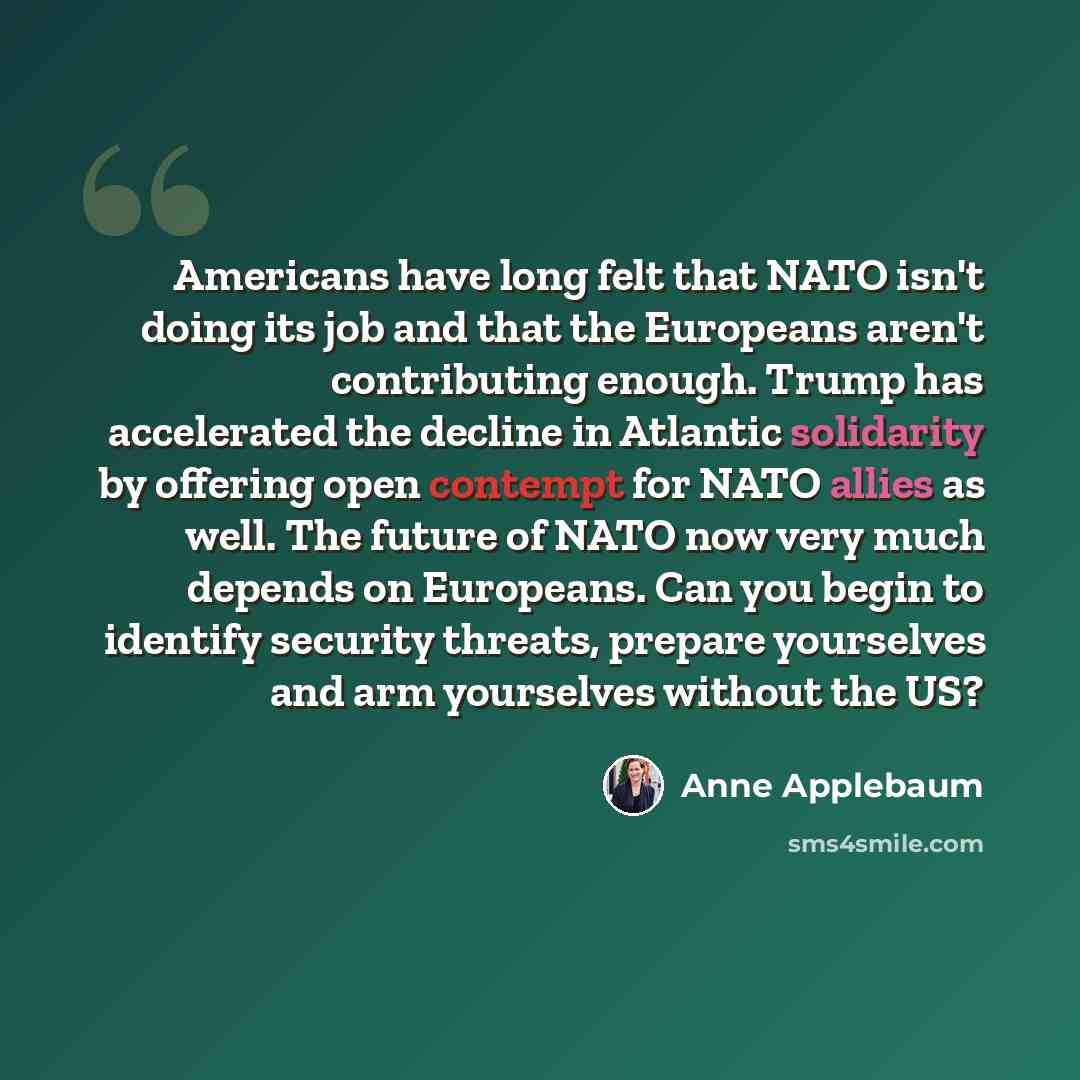 “Americans have long felt that NATO isn't doing its job and that the Europeans aren't contributing enough. Trump has accelerated the decline in Atlantic solidarity by offering open contempt for NATO allies as well. The future of NATO now very much depends on Europeans. Can you begin to identify…” quote by Anne Applebaum