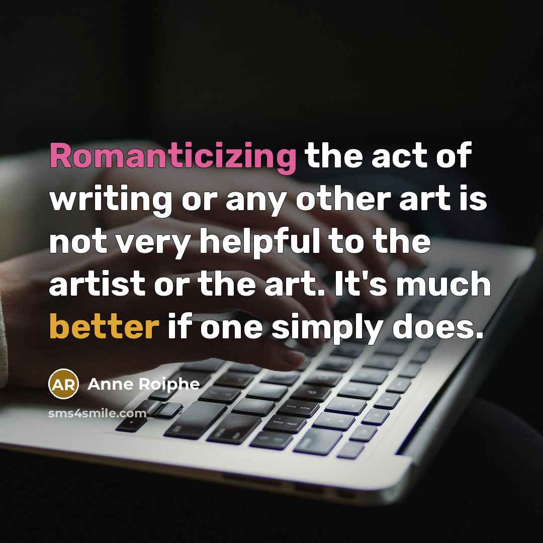 “Romanticizing the act of writing or any other art is not very helpful to the artist or the art. It's much better if one simply does.” quote by Anne Roiphe