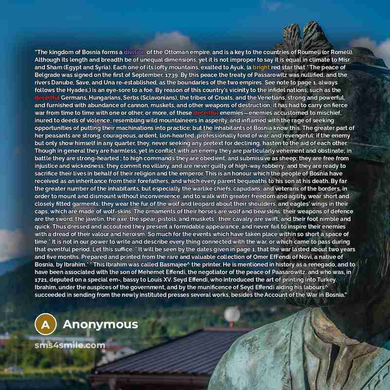 “The kingdom of Bosnia forms a division of the Ottoman empire, and is a key to the countries of Roumeli (or Romeli). Although its length and breadth be of unequal dimensions, yet it is not improper to say it is equal in climate to Misr and Sham (Egypt and Syria). Each one of its lofty mountains…” quote by Anonymous