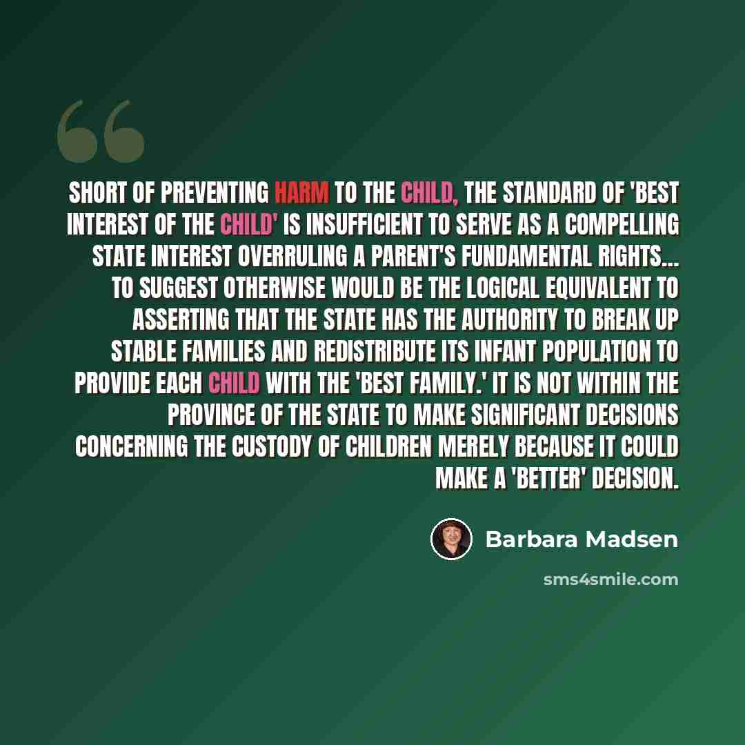 “Short of preventing harm to the child, the standard of 'best interest of the child' is insufficient to serve as a compelling state interest overruling a parent's fundamental rights… To suggest otherwise would be the logical equivalent to asserting that the state has the authority to break up…” quote by Barbara Madsen