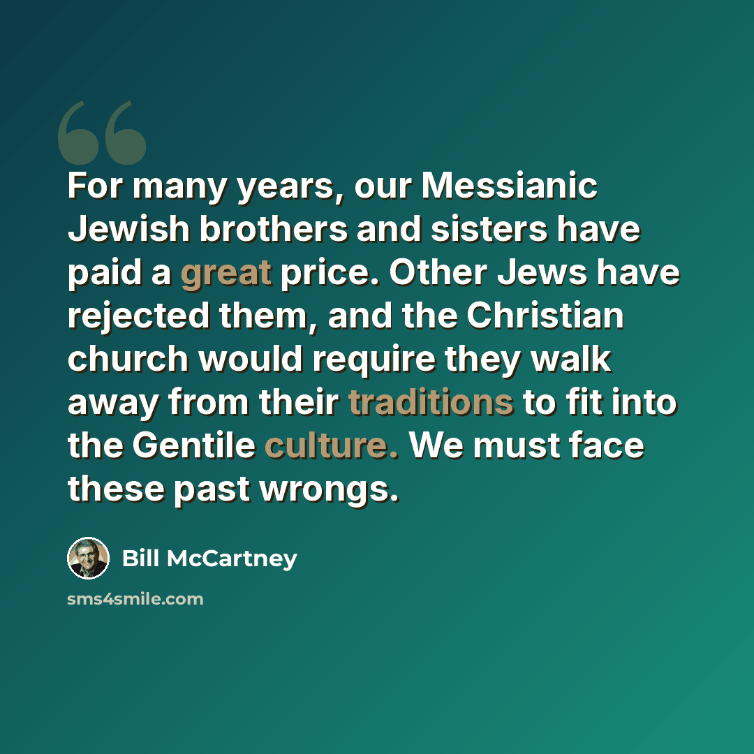 “For many years, our Messianic Jewish brothers and sisters have paid a great price. Other Jews have rejected them, and the Christian church would require they walk away from their traditions to fit into the Gentile culture. We must face these past wrongs.” quote by Bill McCartney