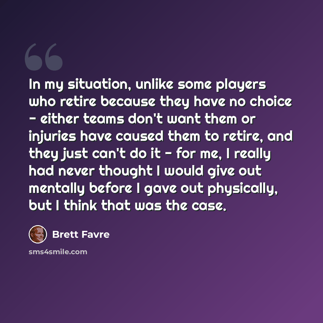 “In my situation, unlike some players who retire because they have no choice - either teams don't want them or injuries have caused them to retire, and they just can't do it - for me, I really had never thought I would give out mentally before I gave out physically, but I think that was the case.” quote by Brett Favre