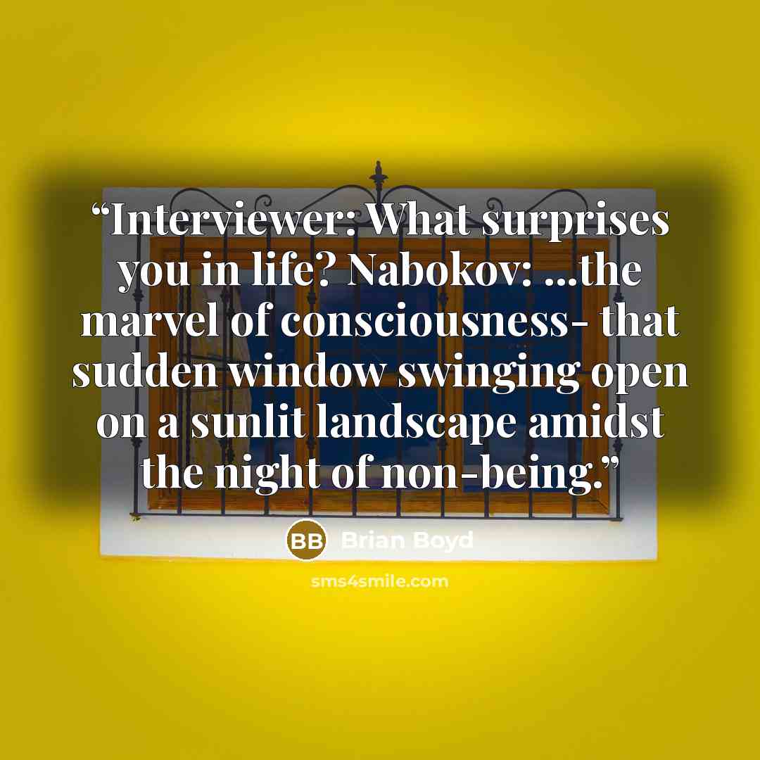 “Interviewer: What surprises you in life? Nabokov: ...the marvel of consciousness- that sudden window swinging open on a sunlit landscape amidst the night of non-being.” quote by Brian Boyd