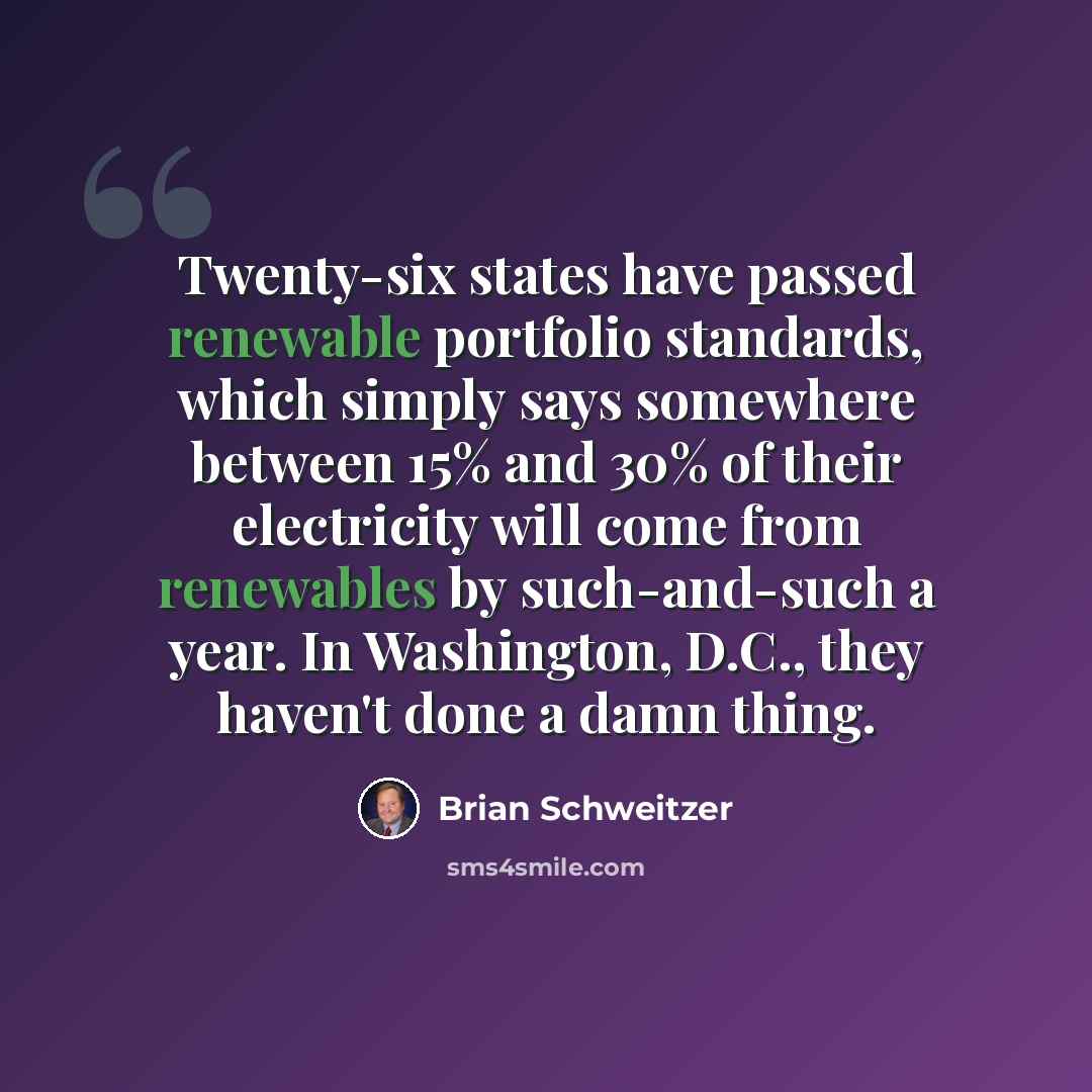 “Twenty-six states have passed renewable portfolio standards, which simply says somewhere between 15% and 30% of their electricity will come from renewables by such-and-such a year. In Washington, D.C., they haven't done a damn thing.” quote by Brian Schweitzer