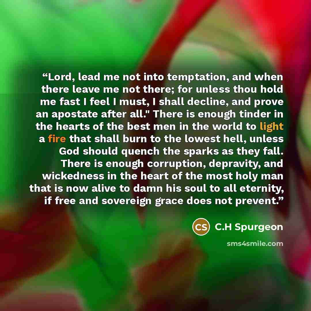 “Lord, lead me not into temptation, and when there leave me not there; for unless thou hold me fast I feel I must, I shall decline, and prove an apostate after all." There is enough tinder in the hearts of the best men in the world to light a fire that shall burn to the lowest hell, unless God…” quote by C.H Spurgeon