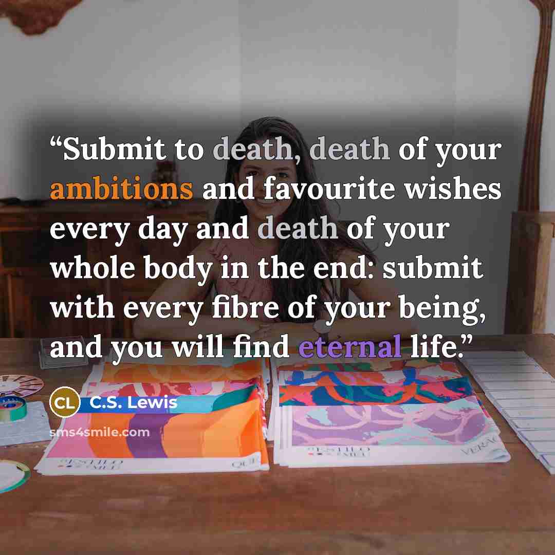 “Submit to death, death of your ambitions and favourite wishes every day and death of your whole body in the end: submit with every fibre of your being, and you will find eternal life.” quote by C.S. Lewis