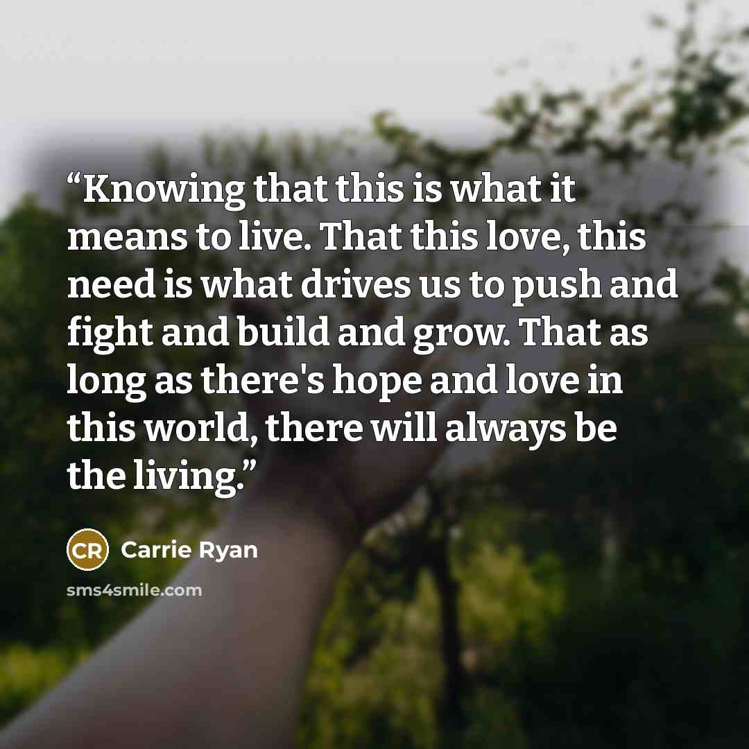 “Knowing that this is what it means to live. That this love, this need is what drives us to push and fight and build and grow. That as long as there's hope and love in this world, there will always be the living.” quote by Carrie Ryan