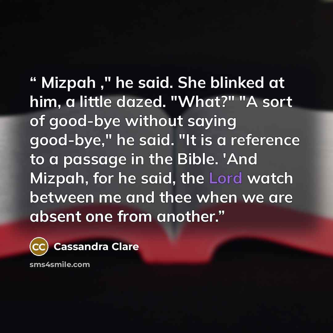 “Mizpah ," he said. She blinked at him, a little dazed. "What?" "A sort of good-bye without saying good-bye," he said. "It is a reference to a passage in the Bible. 'And Mizpah, for he said, the Lord watch between me and thee when we are absent one from another.” quote by Cassandra Clare