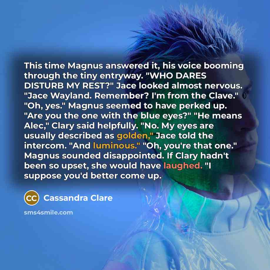 “This time Magnus answered it, his voice booming through the tiny entryway. "WHO DARES DISTURB MY REST?" Jace looked almost nervous. "Jace Wayland. Remember? I'm from the Clave." "Oh, yes." Magnus seemed to have perked up. "Are you the one with the blue eyes?" "He means Alec," Clary said helpfully…” quote by Cassandra Clare
