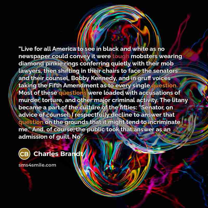 “Live for all America to see in black and white as no newspaper could convey it were tough mobsters wearing diamond pinkie rings conferring quietly with their mob lawyers, then shifting in their chairs to face the senators and their counsel, Bobby Kennedy, and in gruff voices taking the Fifth…” quote by Charles Brandt