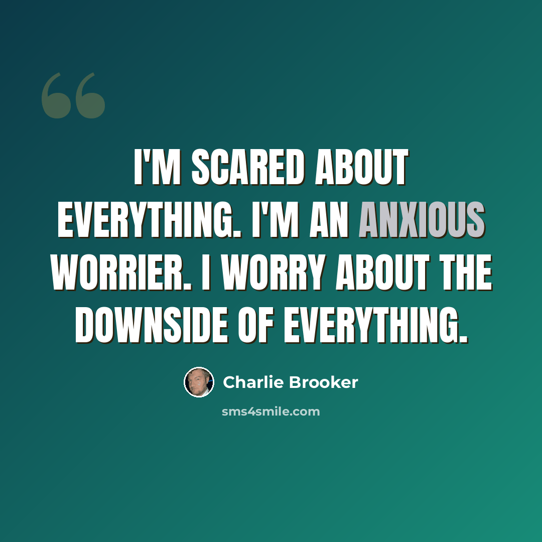 “I'm scared about everything. I'm an anxious worrier. I worry about the downside of everything.” quote by Charlie Brooker