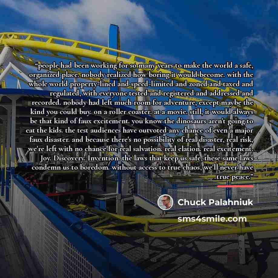 “people had been working for so many years to make the world a safe, organized place. nobody realized how boring it would become. with the whole world property-lined and speed-limited and zoned and taxed and regulated, with everyone tested and registered and addressed and recorded. nobody had left…” quote by Chuck Palahniuk