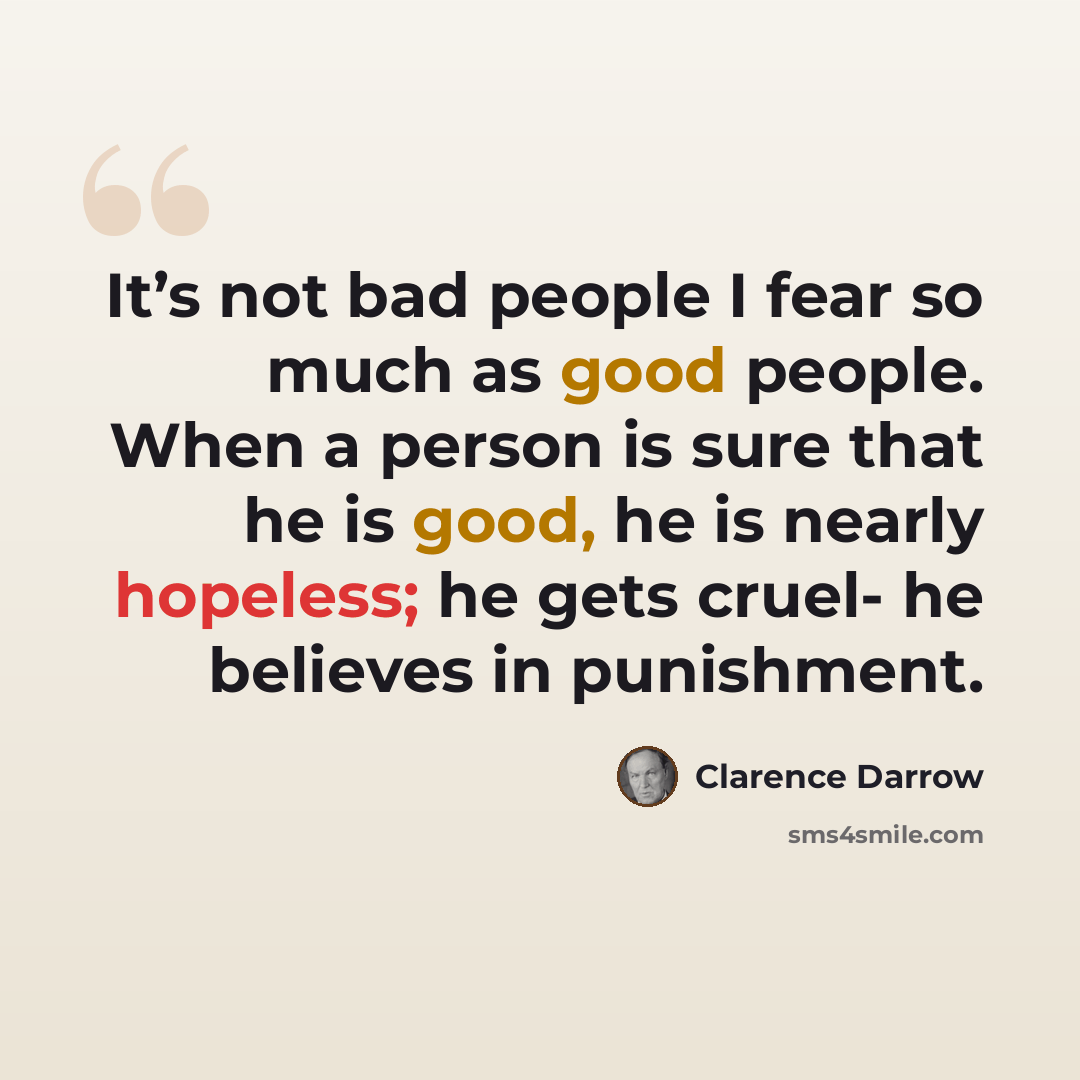 “It’s not bad people I fear so much as good people. When a person is sure that he is good, he is nearly hopeless; he gets cruel- he believes in punishment.” quote by Clarence Darrow