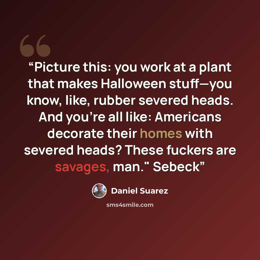 “Picture this: you work at a plant that makes Halloween stuff—you know, like, rubber severed heads. And you’re all like: Americans decorate their homes with severed heads? These fuckers are savages, man." Sebeck” quote by Daniel Suarez