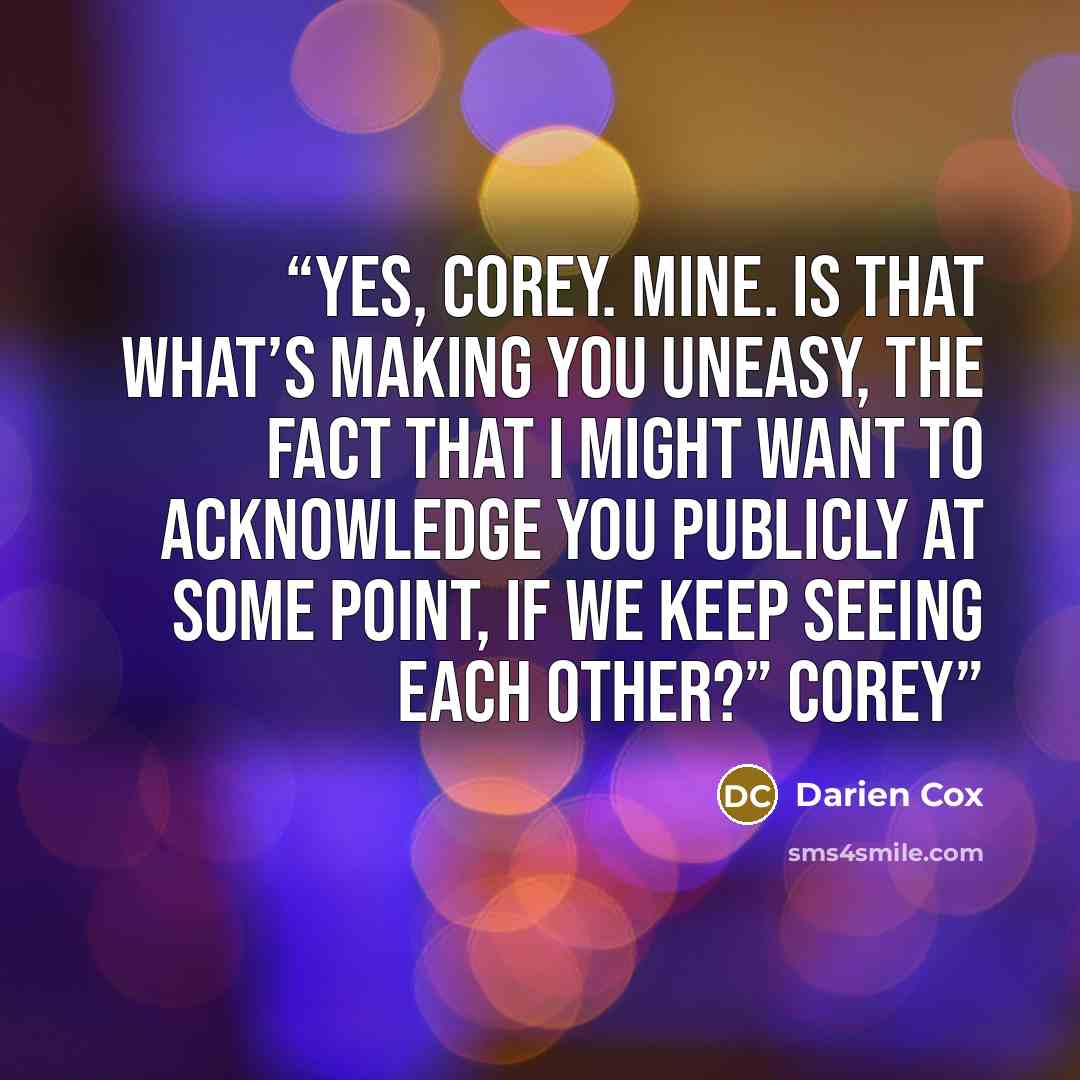“Yes, Corey. Mine. Is that what’s making you uneasy, the fact that I might want to acknowledge you publicly at some point, if we keep seeing each other?” Corey” quote by Darien Cox