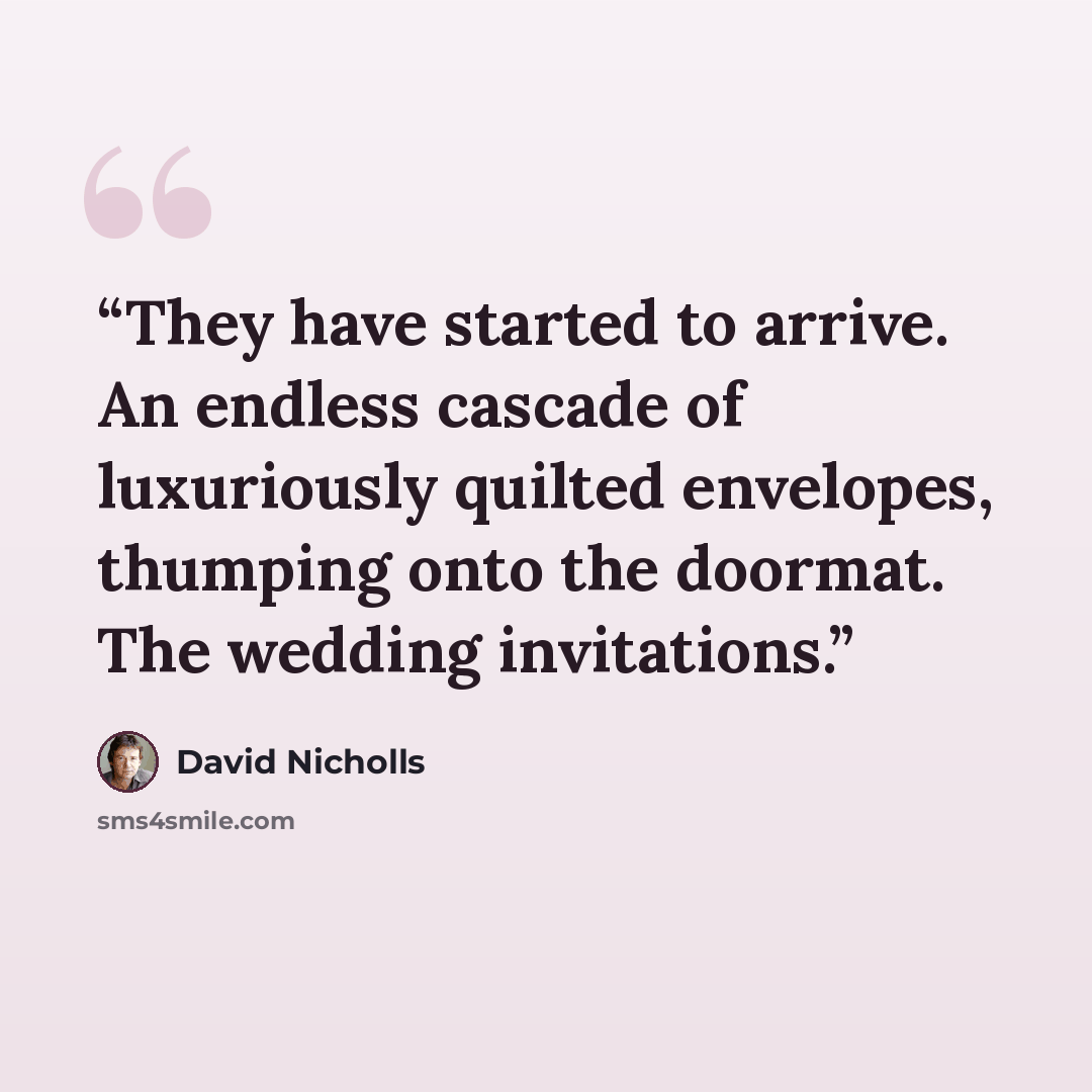 “They have started to arrive. An endless cascade of luxuriously quilted envelopes, thumping onto the doormat. The wedding invitations.” quote by David Nicholls