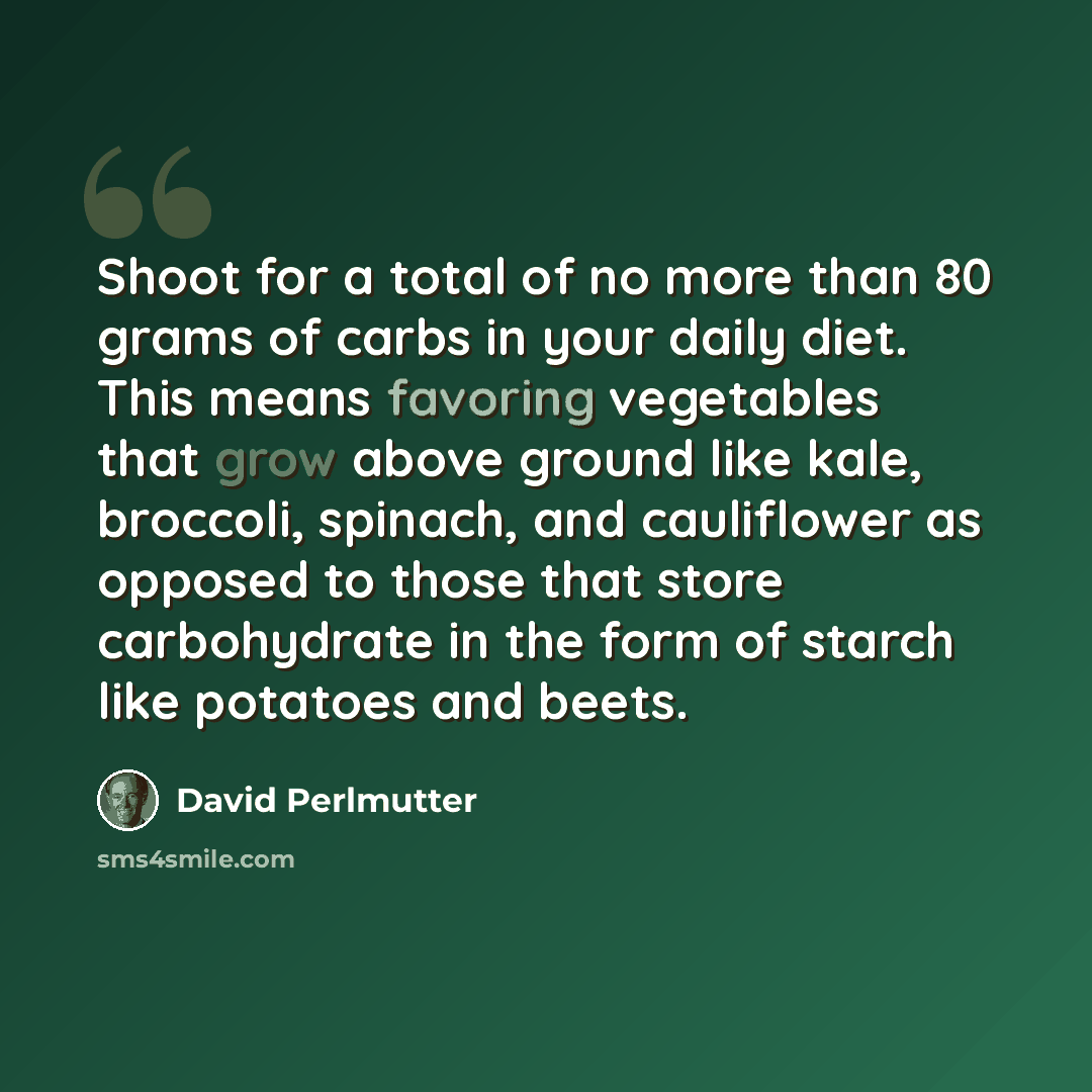 “Shoot for a total of no more than 80 grams of carbs in your daily diet. This means favoring vegetables that grow above ground like kale, broccoli, spinach, and cauliflower as opposed to those that store carbohydrate in the form of starch like potatoes and beets.” quote by David Perlmutter