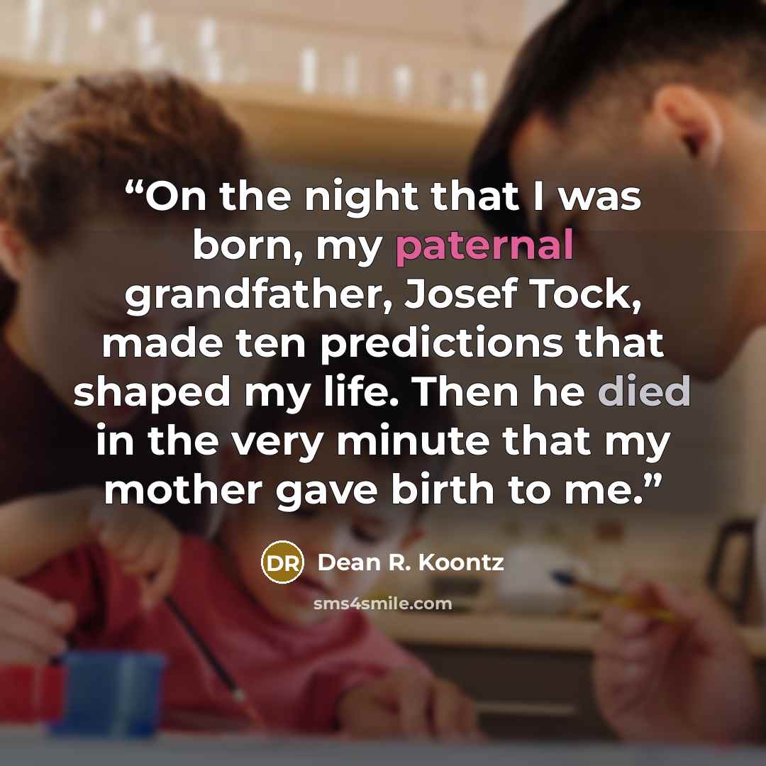 “On the night that I was born, my paternal grandfather, Josef Tock, made ten predictions that shaped my life. Then he died in the very minute that my mother gave birth to me.” quote by Dean R. Koontz