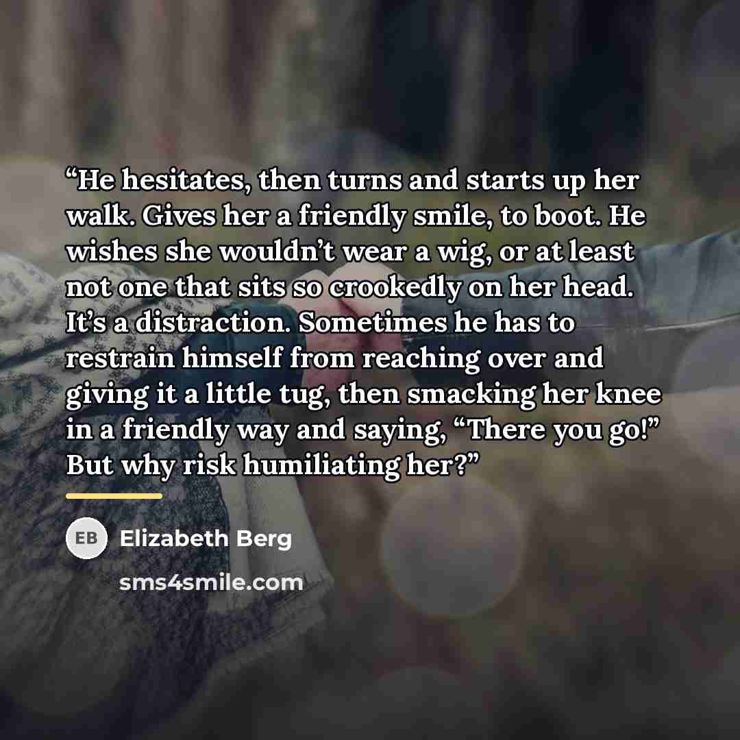 “He hesitates, then turns and starts up her walk. Gives her a friendly smile, to boot. He wishes she wouldn’t wear a wig, or at least not one that sits so crookedly on her head. It’s a distraction. Sometimes he has to restrain himself from reaching over and giving it a little tug, then smacking her…” quote by Elizabeth Berg