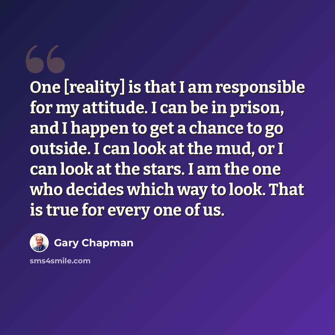 “One [reality] is that I am responsible for my attitude. I can be in prison, and I happen to get a chance to go outside. I can look at the mud, or I can look at the stars. I am the one who decides which way to look. That is true for every one of us.” quote by Gary Chapman