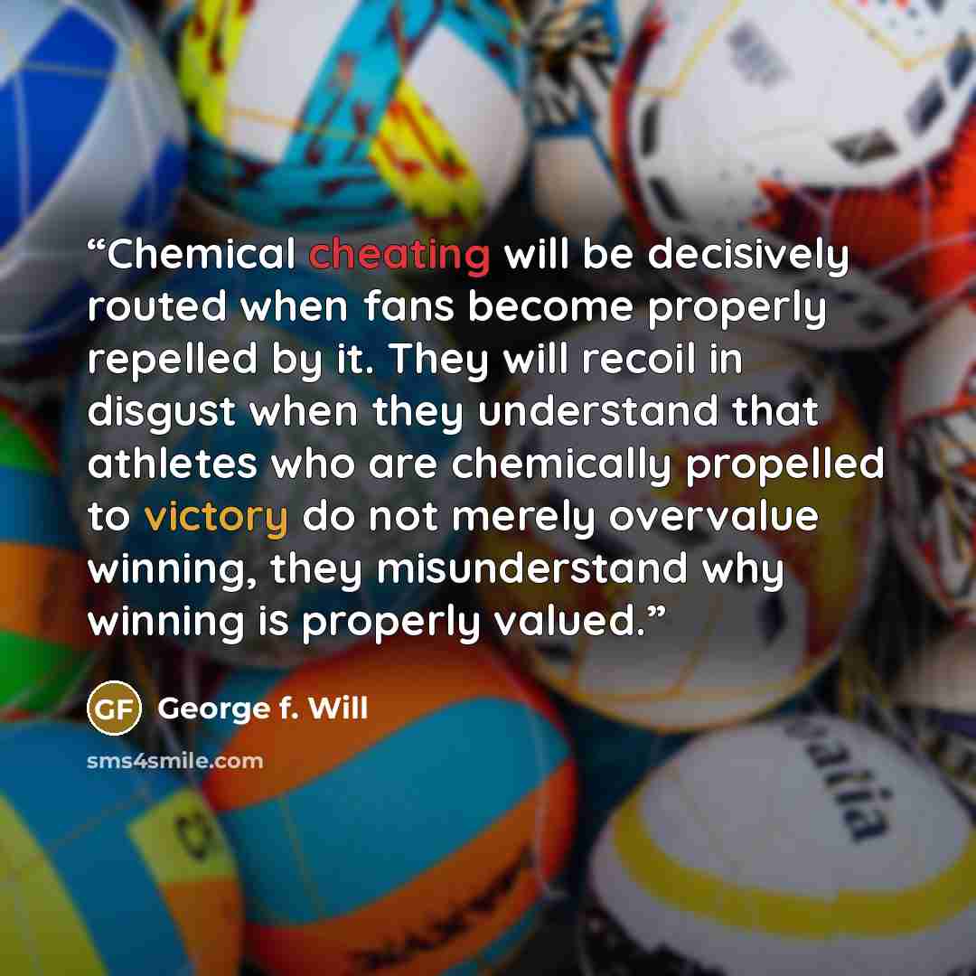 “Chemical cheating will be decisively routed when fans become properly repelled by it. They will recoil in disgust when they understand that athletes who are chemically propelled to victory do not merely overvalue winning, they misunderstand why winning is properly valued.” quote by George F. Will