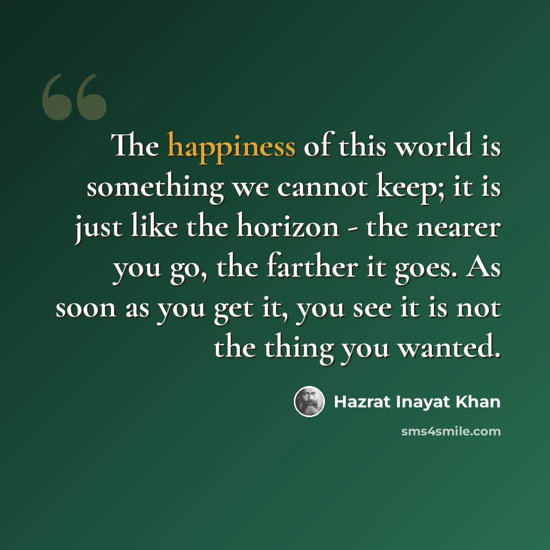 “The happiness of this world is something we cannot keep; it is just like the horizon - the nearer you go, the farther it goes. As soon as you get it, you see it is not the thing you wanted.” quote by Hazrat Inayat Khan