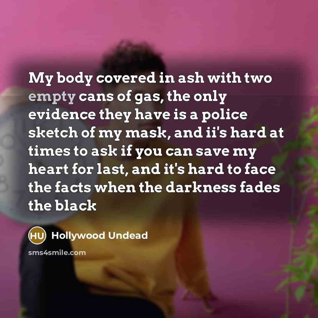 “My body covered in ash with two empty cans of gas, the only evidence they have is a police sketch of my mask, and ii's hard at times to ask if you can save my heart for last, and it's hard to face the facts when the darkness fades the black” quote by Hollywood Undead