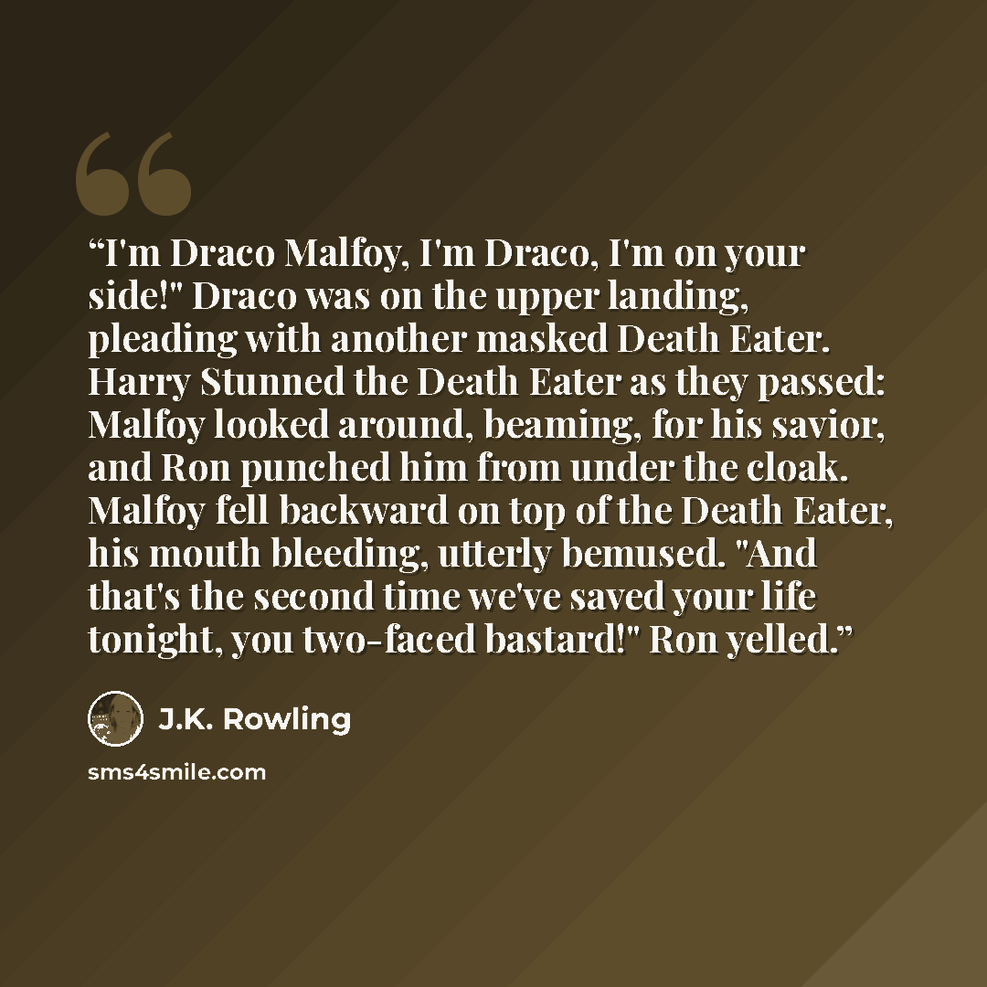 “I'm Draco Malfoy, I'm Draco, I'm on your side!" Draco was on the upper landing, pleading with another masked Death Eater. Harry Stunned the Death Eater as they passed: Malfoy looked around, beaming, for his savior, and Ron punched him from under the cloak. Malfoy fell backward on top of the Death…” quote by J.K. Rowling