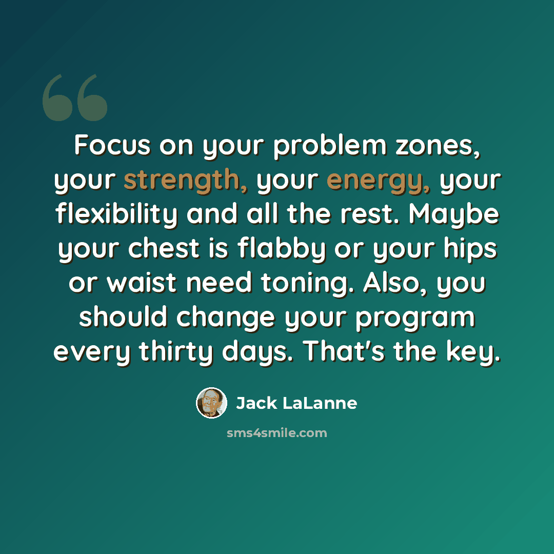 “Focus on your problem zones, your strength, your energy, your flexibility and all the rest. Maybe your chest is flabby or your hips or waist need toning. Also, you should change your program every thirty days. That's the key.” quote by Jack LaLanne