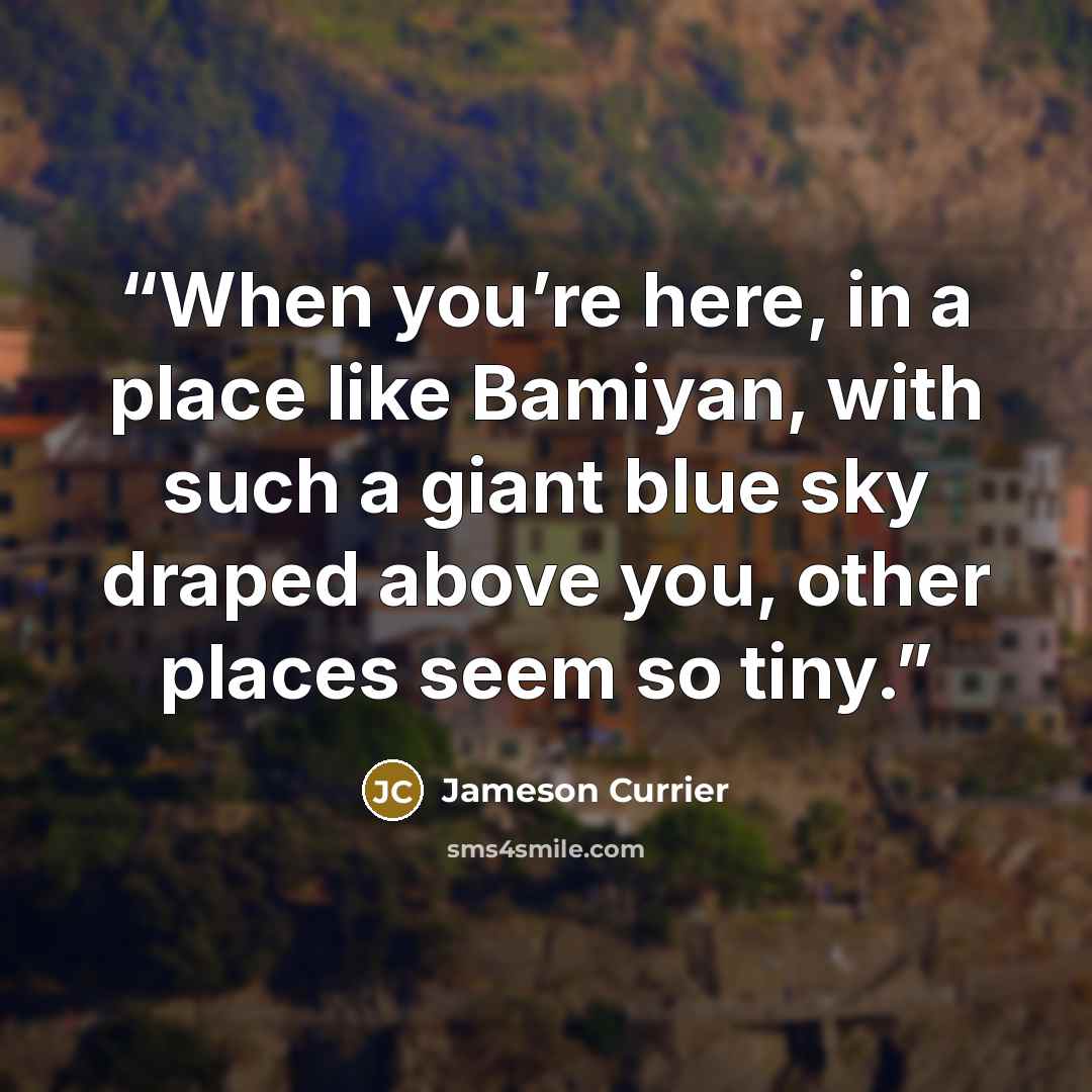 “When you’re here, in a place like Bamiyan, with such a giant blue sky draped above you, other places seem so tiny.” quote by Jameson Currier