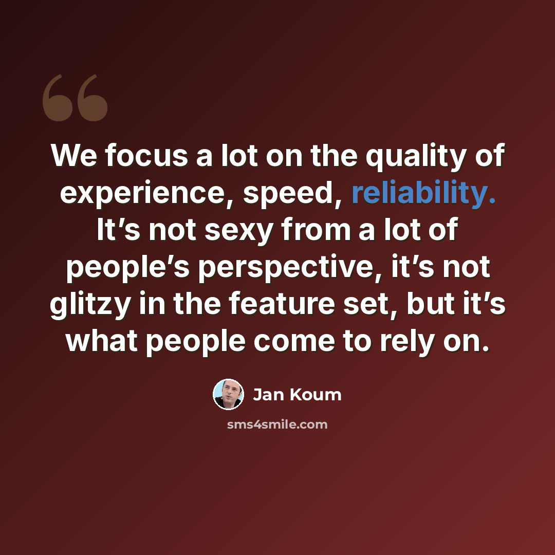 “We focus a lot on the quality of experience, speed, reliability. It’s not sexy from a lot of people’s perspective, it’s not glitzy in the feature set, but it’s what people come to rely on.” quote by Jan Koum