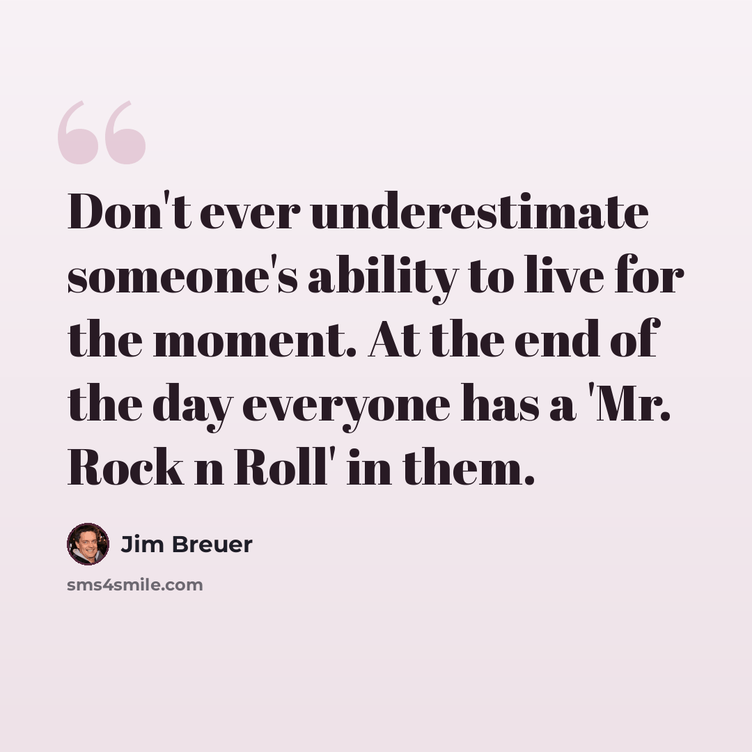 “Don't ever underestimate someone's ability to live for the moment. At the end of the day everyone has a 'Mr. Rock n Roll' in them.” quote by Jim Breuer