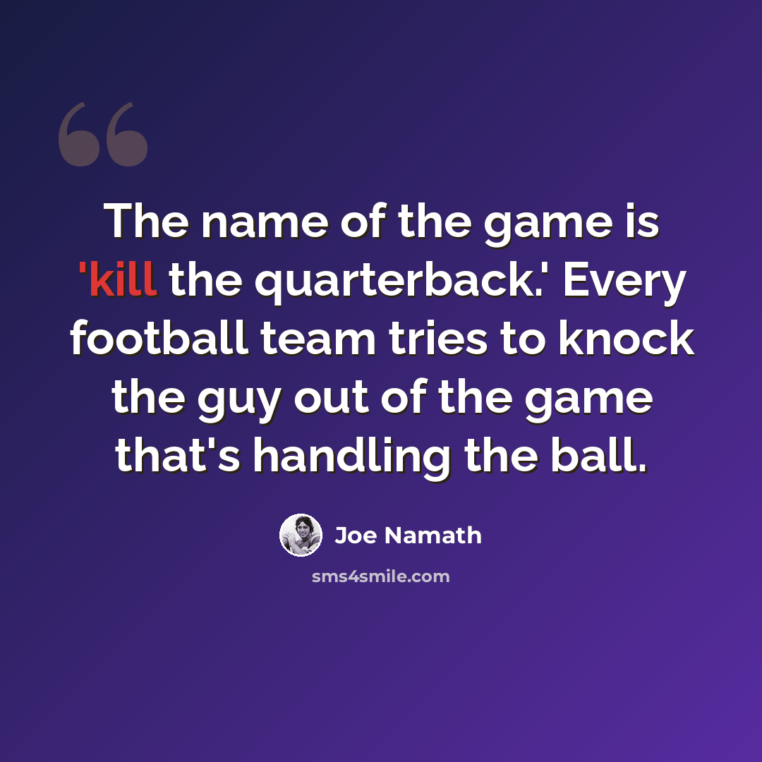 “The name of the game is 'kill the quarterback.' Every football team tries to knock the guy out of the game that's handling the ball.” quote by Joe Namath