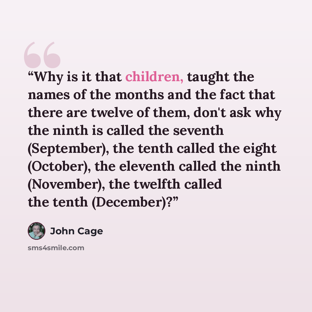 “Why is it that children, taught the names of the months and the fact that there are twelve of them, don't ask why the ninth is called the seventh (September), the tenth called the eight (October), the eleventh called the ninth (November), the twelfth called the tenth (December)?” quote by John Cage