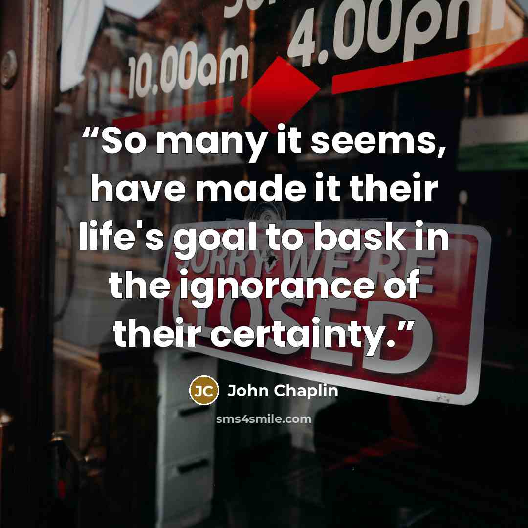 “So many it seems, have made it their life's goal to bask in the ignorance of their certainty.” quote by John Chaplin