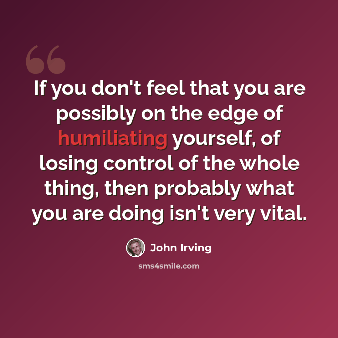 “If you don't feel that you are possibly on the edge of humiliating yourself, of losing control of the whole thing, then probably what you are doing isn't very vital.” quote by John Irving