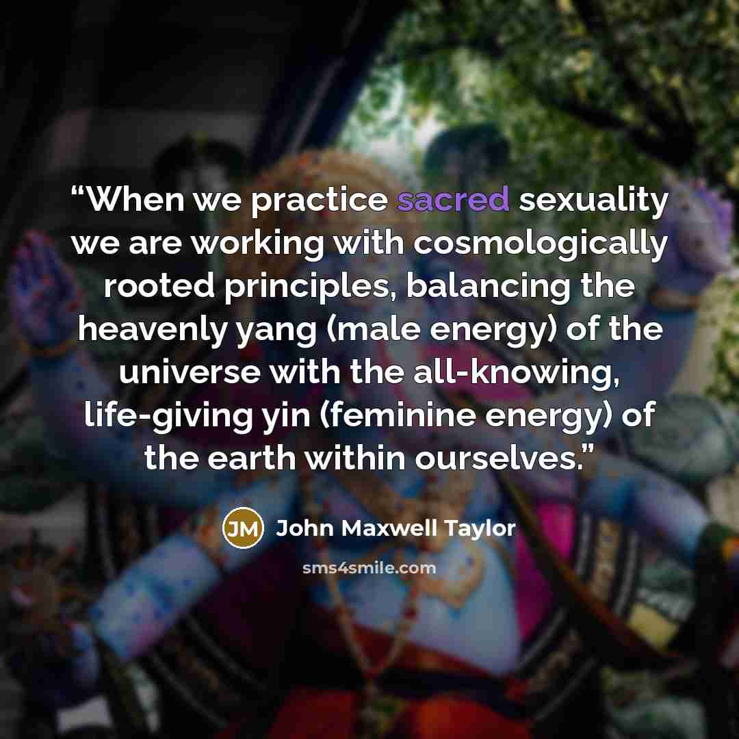 “When we practice sacred sexuality we are working with cosmologically rooted principles, balancing the heavenly yang (male energy) of the universe with the all-knowing, life-giving yin (feminine energy) of the earth within ourselves.” quote by John Maxwell Taylor