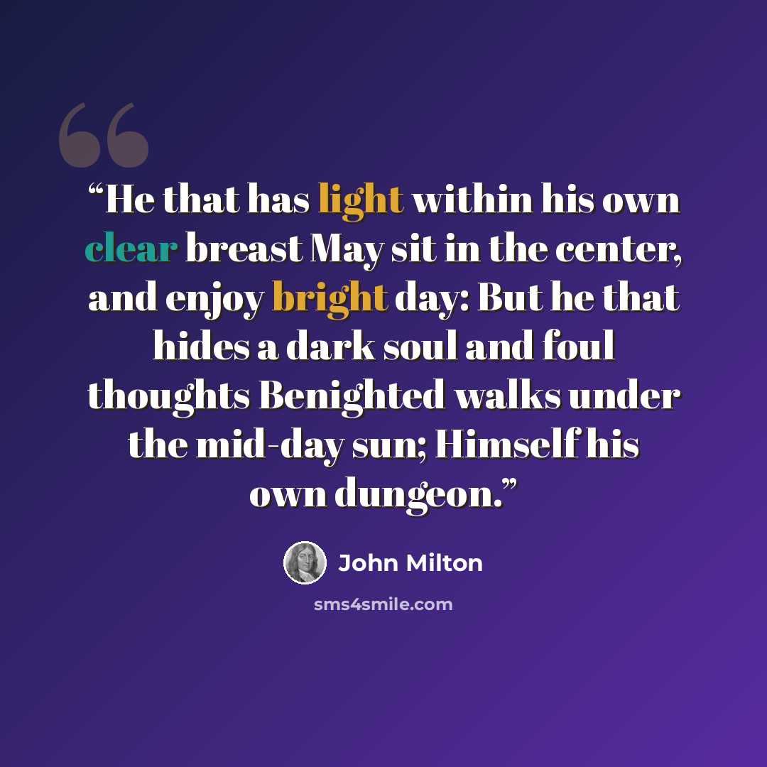 “He that has light within his own clear breast May sit in the center, and enjoy bright day: But he that hides a dark soul and foul thoughts Benighted walks under the mid-day sun; Himself his own dungeon.” quote by John Milton