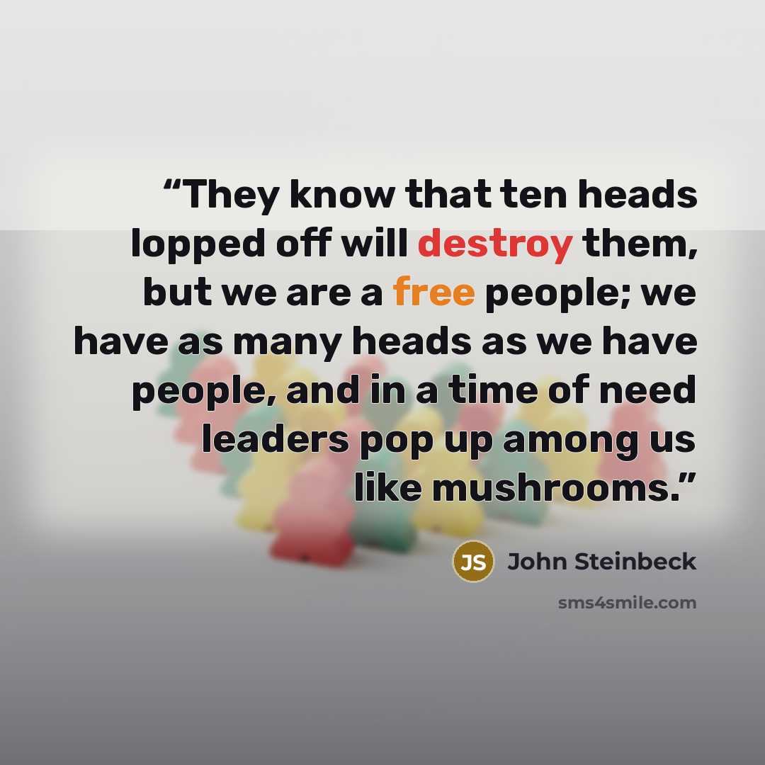 “They know that ten heads lopped off will destroy them, but we are a free people; we have as many heads as we have people, and in a time of need leaders pop up among us like mushrooms.” quote by John Steinbeck