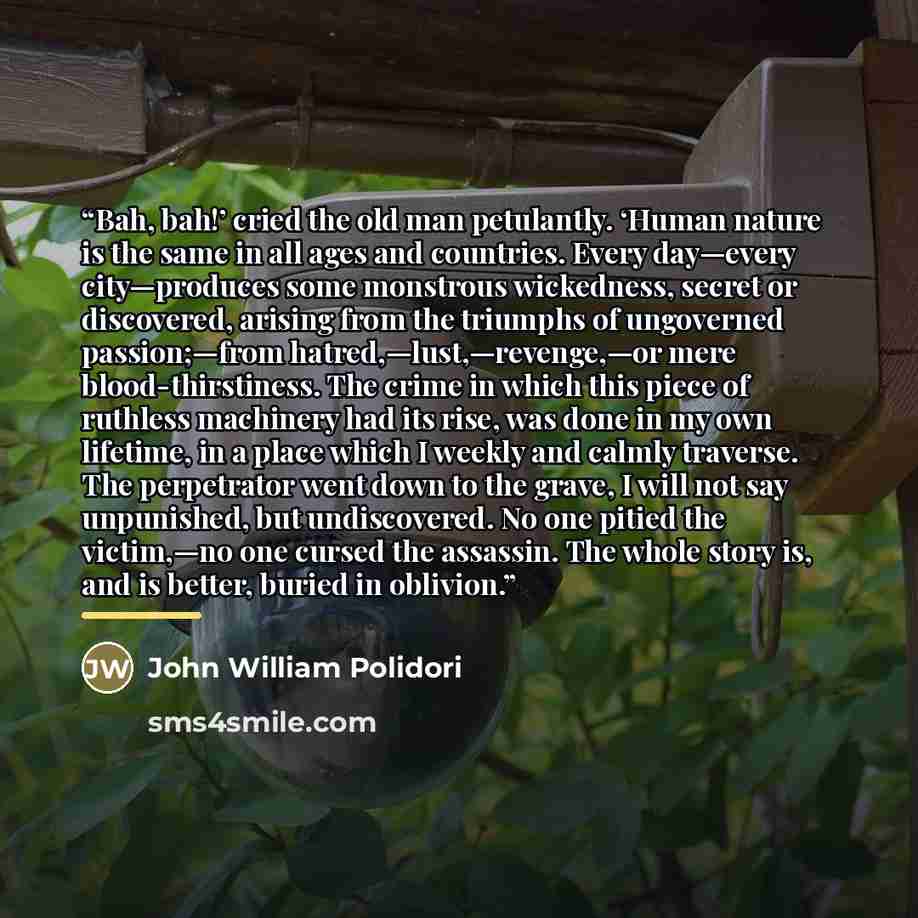 “Bah, bah!’ cried the old man petulantly. ‘Human nature is the same in all ages and countries. Every day—every city—produces some monstrous wickedness, secret or discovered, arising from the triumphs of ungoverned passion;—from hatred,—lust,—revenge,—or mere blood-thirstiness. The crime in which…” quote by John William Polidori