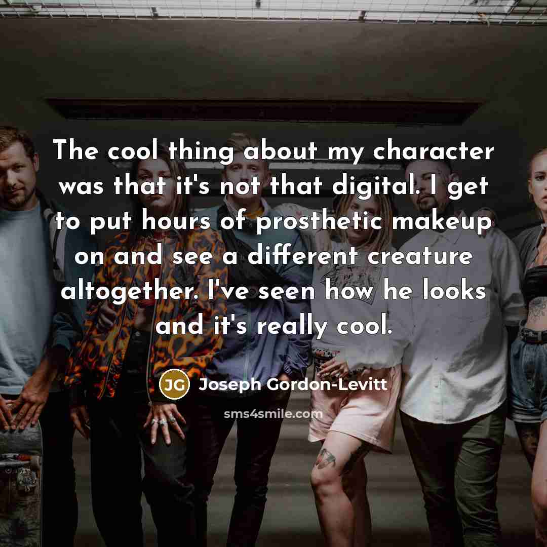 “The cool thing about my character was that it's not that digital. I get to put hours of prosthetic makeup on and see a different creature altogether. I've seen how he looks and it's really cool.” quote by Joseph Gordon-Levitt