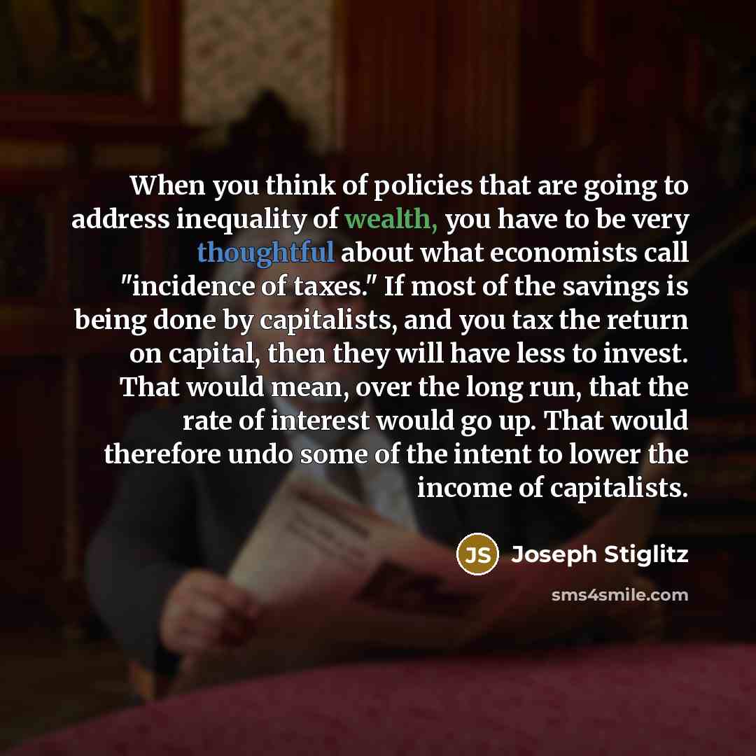 “When you think of policies that are going to address inequality of wealth, you have to be very thoughtful about what economists call "incidence of taxes." If most of the savings is being done by capitalists, and you tax the return on capital, then they will have less to invest. That would mean…” quote by Joseph Stiglitz