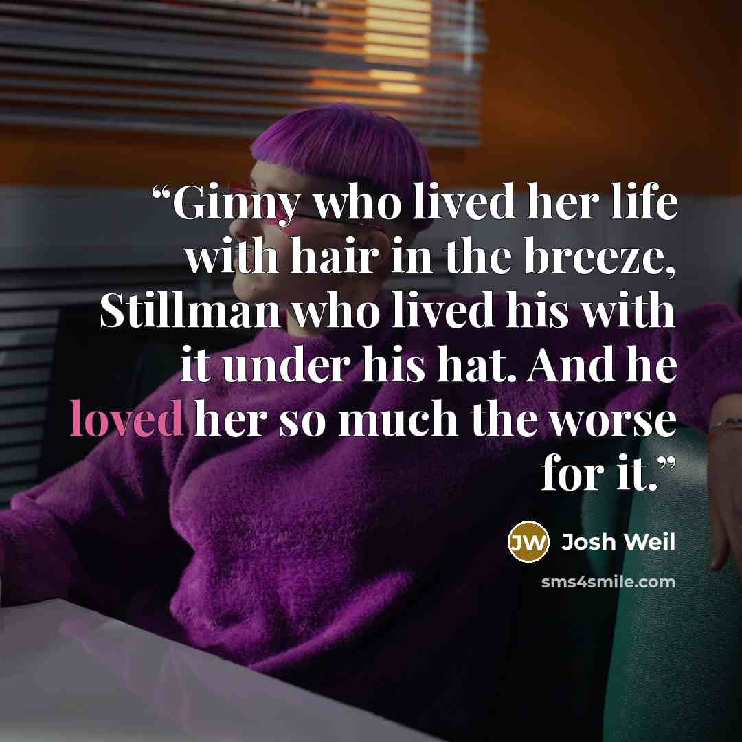 “Ginny who lived her life with hair in the breeze, Stillman who lived his with it under his hat. And he loved her so much the worse for it.” quote by Josh Weil