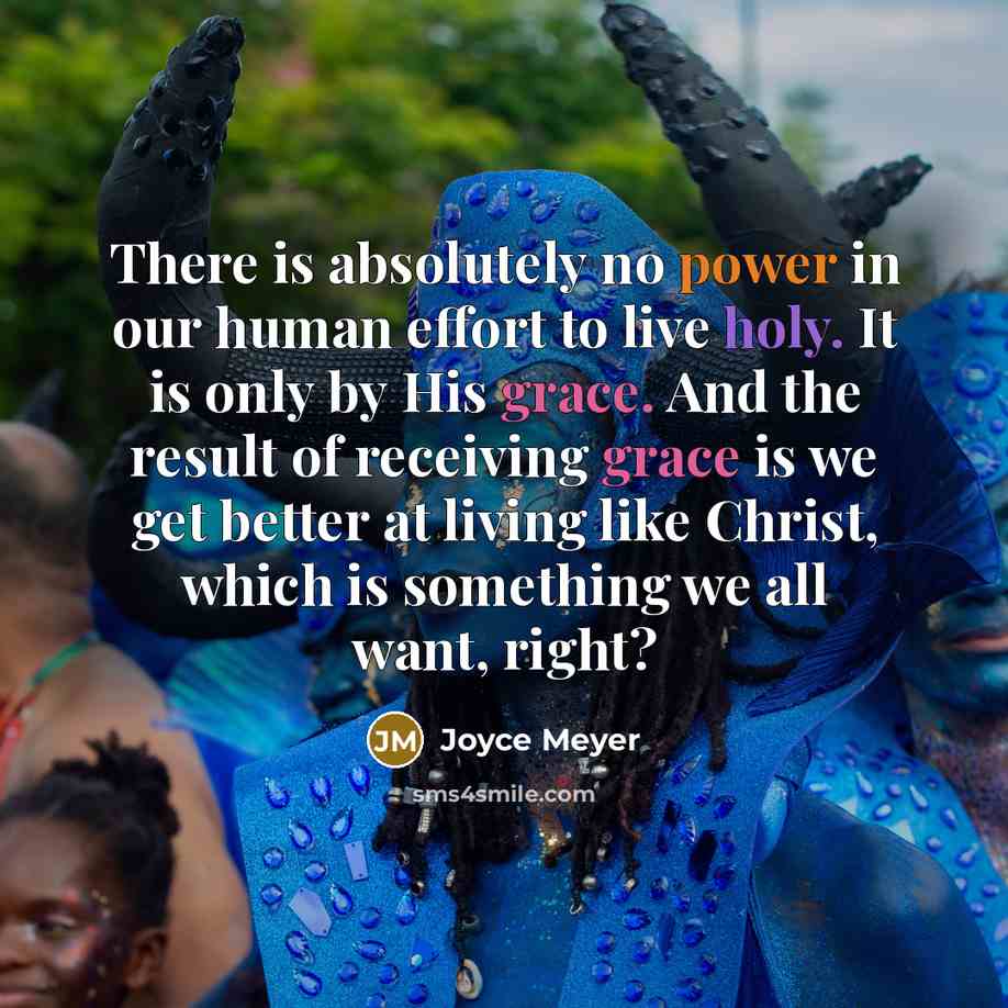 “There is absolutely no power in our human effort to live holy. It is only by His grace. And the result of receiving grace is we get better at living like Christ, which is something we all want, right?” quote by Joyce Meyer