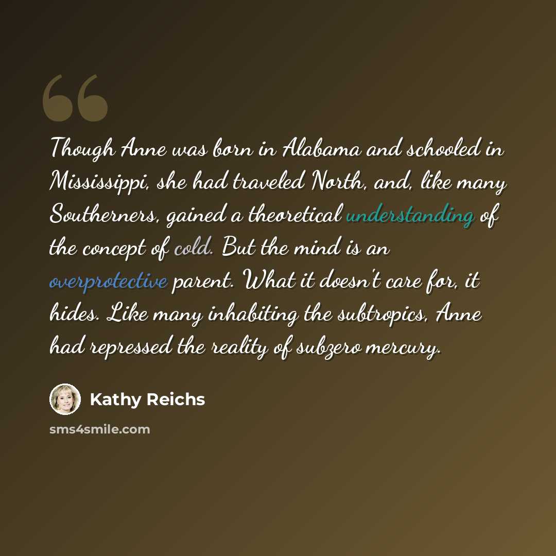 “Though Anne was born in Alabama and schooled in Mississippi, she had traveled North, and, like many Southerners, gained a theoretical understanding of the concept of cold. But the mind is an overprotective parent. What it doesn't care for, it hides. Like many inhabiting the subtropics, Anne had…” quote by Kathy Reichs