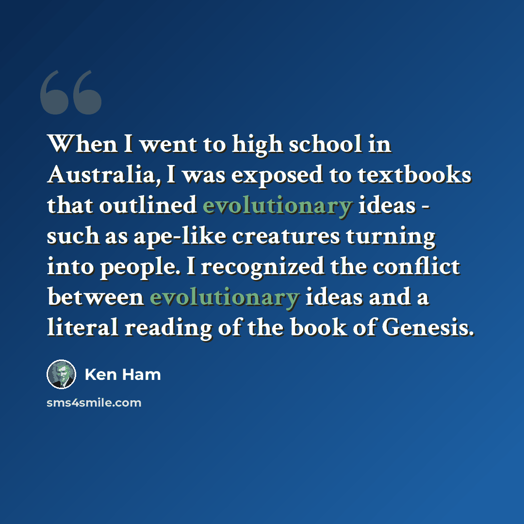 “When I went to high school in Australia, I was exposed to textbooks that outlined evolutionary ideas - such as ape-like creatures turning into people. I recognized the conflict between evolutionary ideas and a literal reading of the book of Genesis.” quote by Ken Ham