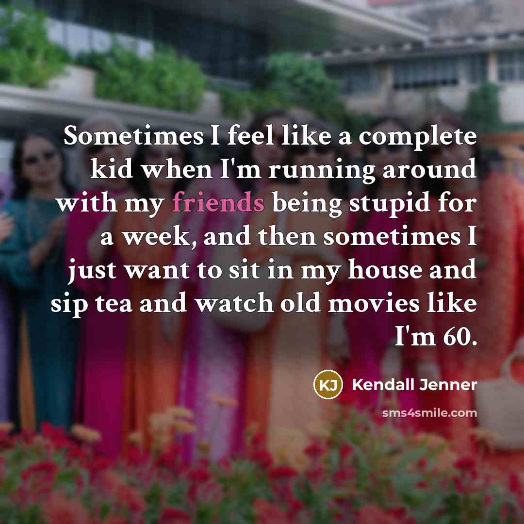 “Sometimes I feel like a complete kid when I'm running around with my friends being stupid for a week, and then sometimes I just want to sit in my house and sip tea and watch old movies like I'm 60.” quote by Kendall Jenner