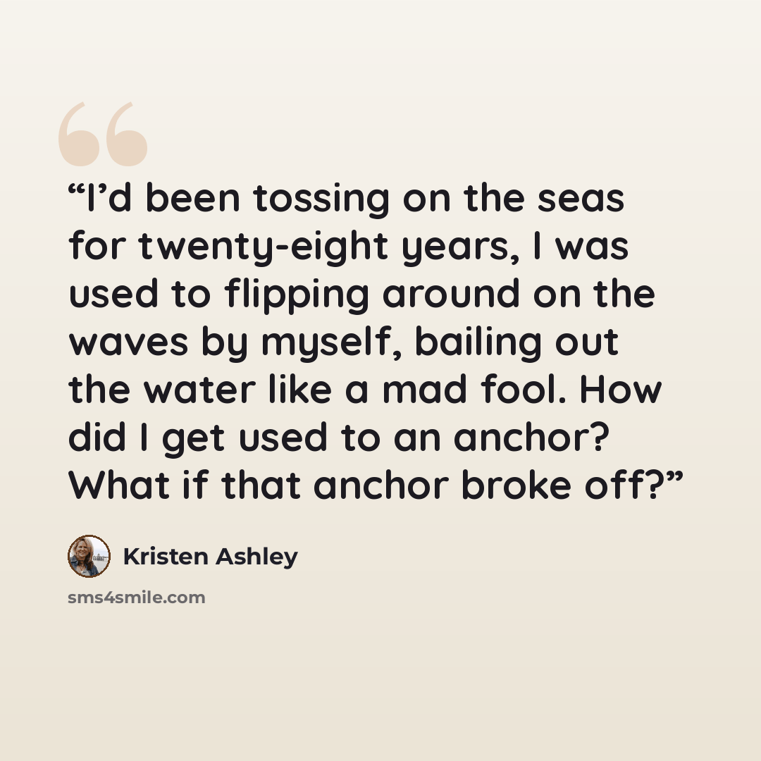 “I’d been tossing on the seas for twenty-eight years, I was used to flipping around on the waves by myself, bailing out the water like a mad fool. How did I get used to an anchor? What if that anchor broke off?” quote by Kristen Ashley