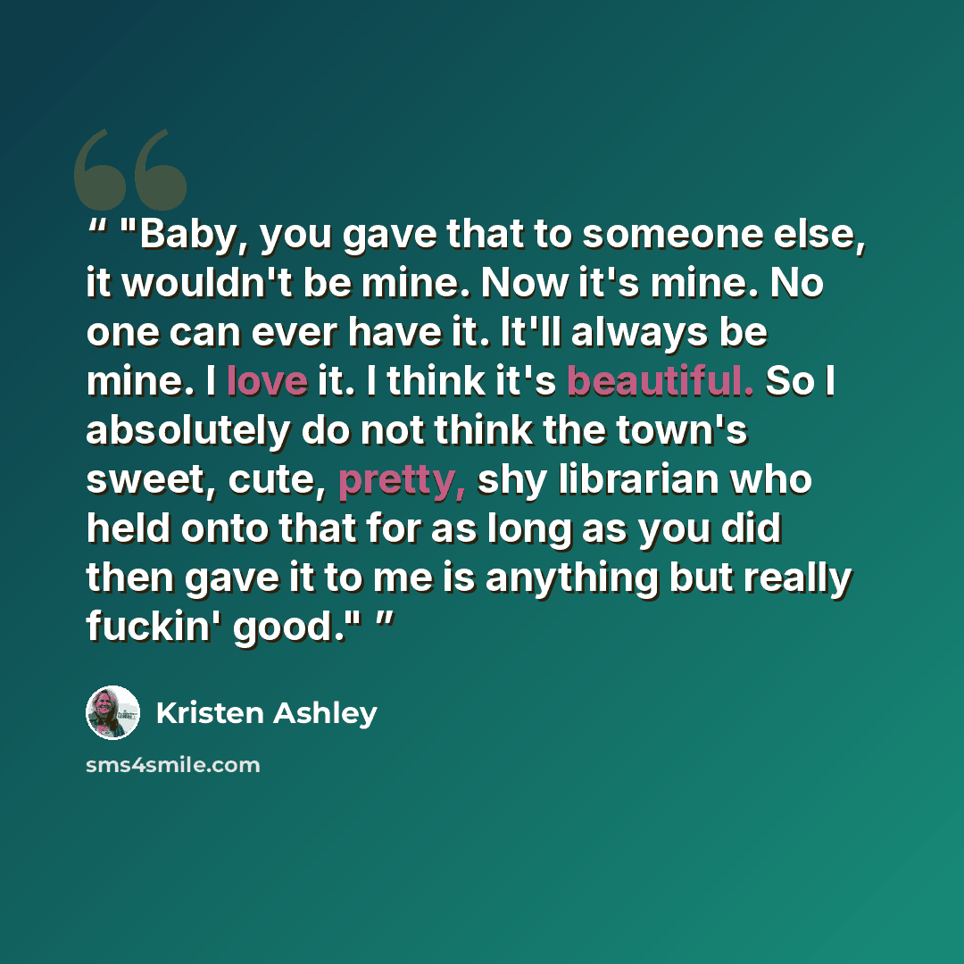 “Baby, you gave that to someone else, it wouldn't be mine. Now it's mine. No one can ever have it. It'll always be mine. I love it. I think it's beautiful. So I absolutely do not think the town's sweet, cute, pretty, shy librarian who held onto that for as long as you did then gave it to me is…” quote by Kristen Ashley