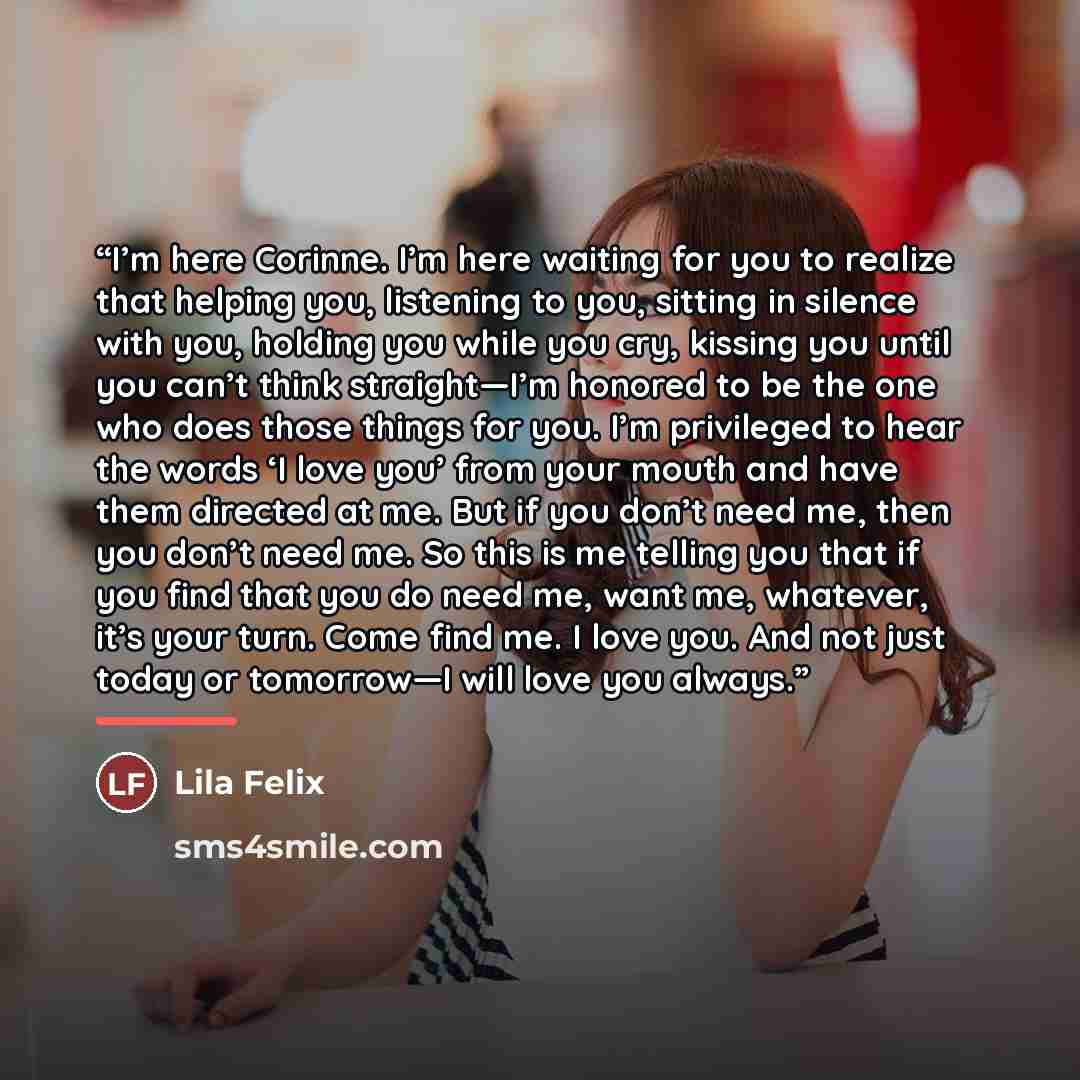 “I’m here Corinne. I’m here waiting for you to realize that helping you, listening to you, sitting in silence with you, holding you while you cry, kissing you until you can’t think straight—I’m honored to be the one who does those things for you. I’m privileged to hear the words ‘I love you’ from…” quote by Lila Felix
